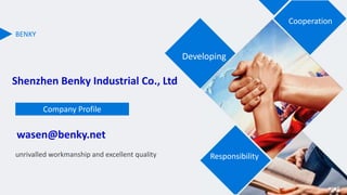 BENKY
unrivalled workmanship and excellent quality
Company Profile
Cooperation
Developing
Responsibility
Shenzhen Benky Industrial Co., Ltd
wasen@benky.net
 