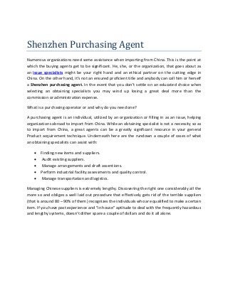 Shenzhen Purchasing Agent 
Numerous organizations need some assistance when importing from China. This is the point at which the buying agents get to be significant. He, she, or the organization, that goes about as an issue specialists might be your right hand and an ethical partner on the cutting edge in China. On the other hand, it’s not an ensured proficient title and anybody can call him or herself a Shenzhen purchasing agent. In the event that you don't settle on an educated choice when selecting an obtaining specialists you may wind up losing a great deal more than the commission or administration expense. 
What is a purchasing operator or and why do you need one? 
A purchasing agent is an individual, utilized by an organization or filling in as an issue, helping organizations abroad to import from China. While an obtaining specialist is not a necessity so as to import from China, a great agents can be a greatly significant resource in your general Product acquirement technique. Underneath here are the rundown a couple of cases of what an obtaining specialists can assist with: 
 Finding new items and suppliers. 
 Audit existing suppliers. 
 Manage arrangements and draft assentions. 
 Perform industrial facility assessments and quality control. 
 Manage transportation and logistics. 
Managing Chinese suppliers is extremely lengthy. Discovering the right one considerably all the more so and obliges a well laid out procedure that effectively gets rid of the terrible suppliers (that is around 80 – 90% of them) recognizes the individuals who are qualified to make a certain item. If you have past experience and "in house" aptitude to deal with the frequently hazardous and lengthy systems, doesn’t dither spare a couple of dollars and do it all alone. 