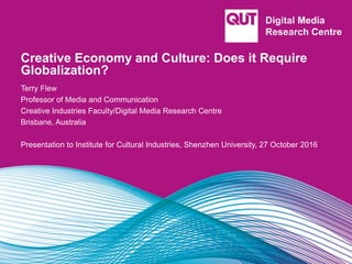 Creative Economy and Culture: Does it Require
Globalization?
Terry Flew
Professor of Media and Communication
Creative Industries Faculty/Digital Media Research Centre
Brisbane, Australia
Presentation to Institute for Cultural Industries, Shenzhen University, 27 October 2016
 