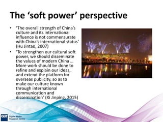 The ‘soft power’ perspective
• ‘The overall strength of China’s
culture and its international
influence is not commensurate
with China’s international status’
(Hu Jintao, 2007)
• ‘To strengthen our cultural soft
power, we should disseminate
the values of modern China …
More work should be done to
refine and explain our ideas,
and extend the platform for
overseas publicity, so as to
make our culture known
through international
communication and
dissemination’ (Xi Jinping, 2015)
 