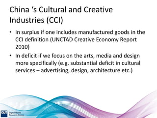 China ‘s Cultural and Creative
Industries (CCI)
• In surplus if one includes manufactured goods in the
CCI definition (UNCTAD Creative Economy Report
2010)
• In deficit if we focus on the arts, media and design
more specifically (e.g. substantial deficit in cultural
services – advertising, design, architecture etc.)
 