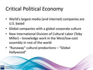 Critical Political Economy
• World’s largest media (and Internet) companies are
U.S. based
• Global companies with a global corporate culture
• New International Division of Cultural Labor (Toby
Miller) – knowledge work in the West/low-cost
assembly in rest of the world
• “Runaway” cultural productions – “Global
Hollywood”
 