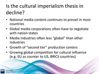 Is the cultural imperialism thesis in
decline?
• National media content continues to prevail in most
countries
• Global media corporations often have to negotiate
with nation-states
• Media industries often less “global” than other
industries
• Growth of “second tier” production centers
• Growing global competition for cultural influence
(e.g. EU as counter to US, BRICS countries)
 