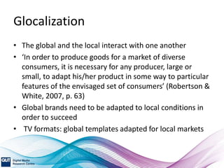 Glocalization
• The global and the local interact with one another
• ‘In order to produce goods for a market of diverse
consumers, it is necessary for any producer, large or
small, to adapt his/her product in some way to particular
features of the envisaged set of consumers’ (Robertson &
White, 2007, p. 63)
• Global brands need to be adapted to local conditions in
order to succeed
• TV formats: global templates adapted for local markets
 