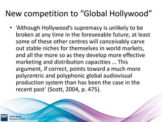 New competition to “Global Hollywood”
• ‘Although Hollywood’s supremacy is unlikely to be
broken at any time in the foreseeable future, at least
some of these other centres will conceivably carve
out stable niches for themselves in world markets,
and all the more so as they develop more effective
marketing and distribution capacities … This
argument, if correct, points toward a much more
polycentric and polyphonic global audiovisual
production system than has been the case in the
recent past’ (Scott, 2004, p. 475).
 