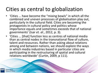 Cities as central to globalization
• ‘Cities … have become the “mixing bowls” in which all the
combined and uneven processes of globalisation play out,
particularly in the cultural field. Cities are becoming the
protagonists in cultural policy and politics whose
importance equals and sometimes exceeds that of national
governments’ (Isar et. al., 2012, p. 3).
• ‘Cities … [that] function less as centres of national media
than as central nodes in the transnational flow of culture,
talent and resources. Rather than asking about relations
among and between nations, we should explore the ways
in which media industries based in particular cities are
participating in the restructuring of spatial and cultural
relations worldwide’ (Curtin, 2009, p 111).
 