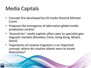 Media Capitals
• Concept first developed by US media theorist Michael
Curtin
• Proposes the emergence of alternative global media
production centres
• ‘Second-tier’ media capitals often cater to specialist geo-
linguistic markets (Mumbai, Cairo, Hong Kong, Miami,
Seoul)
• Trajectories of creative migration is an important
concept: where do creative talents want to locate
themselves?
 