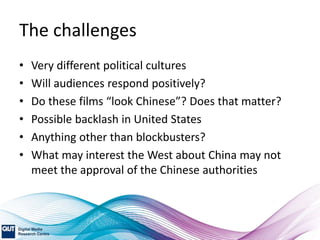 The challenges
• Very different political cultures
• Will audiences respond positively?
• Do these films “look Chinese”? Does that matter?
• Possible backlash in United States
• Anything other than blockbusters?
• What may interest the West about China may not
meet the approval of the Chinese authorities
 