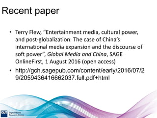 Recent paper
• Terry Flew, “Entertainment media, cultural power,
and post-globalization: The case of China’s
international media expansion and the discourse of
soft power”, Global Media and China, SAGE
OnlineFirst, 1 August 2016 (open access)
• http://gch.sagepub.com/content/early/2016/07/2
9/2059436416662037.full.pdf+html
 