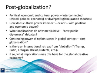 Post-globalization?
• Political, economic and cultural power – interconnected
(critical political economy) or divergent (globalization theories)
• How does cultural power intersect – or not – with political
and economic power?
• What implications do new media have – “new public
diplomacy” debates?
• Continuing power of nation-states in global context – post-
globalization?
• Is there an international retreat from “globalism” (Trump,
Putin, Erdogan, Brexit, Duterte, etc.)?
• If so, what implications may this have for the global creative
economy?
 