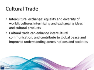 Cultural Trade
• Intercultural exchange: equality and diversity of
world’s cultures intermixing and exchanging ideas
and cultural products
• Cultural trade can enhance intercultural
communication, and contribute to global peace and
improved understanding across nations and societies
 