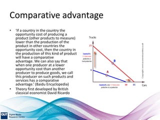 Comparative advantage
• ‘If a country in the country the
opportunity cost of producing a
product (other products to measure)
lower than the production of the
product in other countries the
opportunity cost, then the country in
the production of this kind of product
will have a comparative
advantage. We can also say that
when one producer at a lower
opportunity cost than another
producer to produce goods, we call
this producer on such products and
services has a comparative
advantage.’ (Baidu Encyclopedia)
• Theory first developed by British
classical economist David Ricardo
 