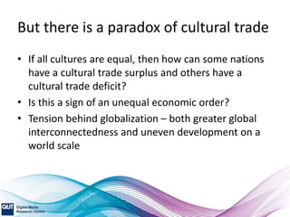 But there is a paradox of cultural trade
• If all cultures are equal, then how can some nations
have a cultural trade surplus and others have a
cultural trade deficit?
• Is this a sign of an unequal economic order?
• Tension behind globalization – both greater global
interconnectedness and uneven development on a
world scale
 