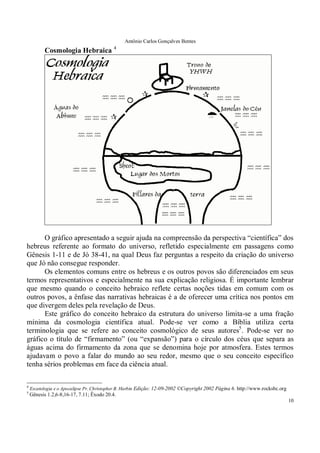 Antônio Carlos Gonçalves Bentes
10
Cosmologia Hebraica 4
O gráfico apresentado a seguir ajuda na compreensão da perspectiva “científica” dos
hebreus referente ao formato do universo, refletido especialmente em passagens como
Gênesis 1-11 e de Jó 38-41, na qual Deus faz perguntas a respeito da criação do universo
que Jó não consegue responder.
Os elementos comuns entre os hebreus e os outros povos são diferenciados em seus
termos representativos e especialmente na sua explicação religiosa. É importante lembrar
que mesmo quando o conceito hebraico reflete certas noções tidas em comum com os
outros povos, a ênfase das narrativas hebraicas é a de oferecer uma crítica nos pontos em
que divergem deles pela revelação de Deus.
Este gráfico do conceito hebraico da estrutura do universo limita-se a uma fração
mínima da cosmologia científica atual. Pode-se ver como a Bíblia utiliza certa
terminologia que se refere ao conceito cosmológico de seus autores5
. Pode-se ver no
gráfico o título de “firmamento” (ou “expansão”) para o círculo dos céus que separa as
águas acima do firmamento da zona que se denomina hoje por atmosfera. Estes termos
ajudavam o povo a falar do mundo ao seu redor, mesmo que o seu conceito específico
tenha sérios problemas em face da ciência atual.
4
Escatologia e o Apocalipse Pr. Chrístopher B. Harbin Edição: 12-09-2002 ©Copyright 2002 Página 6. http://www.rocksbc.org
5
Gênesis 1.2,6-8,16-17, 7.11; Êxodo 20.4.
 