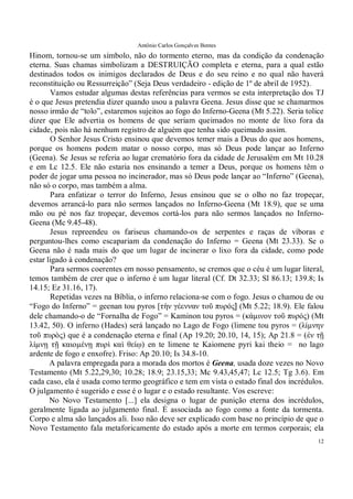 Antônio Carlos Gonçalves Bentes
12
Hinom, tornou-se um símbolo, não do tormento eterno, mas da condição da condenação
eterna. Suas chamas simbolizam a DESTRUIÇÃO completa e eterna, para a qual estão
destinados todos os inimigos declarados de Deus e do seu reino e no qual não haverá
reconstituição ou Ressurreição” (Seja Deus verdadeiro - edição de 1º de abril de 1952).
Vamos estudar algumas destas referências para vermos se esta interpretação dos TJ
é o que Jesus pretendia dizer quando usou a palavra Geena. Jesus disse que se chamarmos
nosso irmão de “tolo”, estaremos sujeitos ao fogo do Inferno-Geena (Mt 5.22). Seria tolice
dizer que Ele advertia os homens de que seriam queimados no monte de lixo fora da
cidade, pois não há nenhum registro de alguém que tenha sido queimado assim.
O Senhor Jesus Cristo ensinou que devemos temer mais a Deus do que aos homens,
porque os homens podem matar o nosso corpo, mas só Deus pode lançar ao Inferno
(Geena). Se Jesus se referia ao lugar crematório fora da cidade de Jerusalém em Mt 10.28
e em Lc 12.5. Ele não estaria nos ensinando a temer a Deus, porque os homens têm o
poder de jogar uma pessoa no incinerador, mas só Deus pode lançar ao “Inferno” (Geena),
não só o corpo, mas também a alma.
Para enfatizar o terror do Inferno, Jesus ensinou que se o olho no faz tropeçar,
devemos arrancá-lo para não sermos lançados no Inferno-Geena (Mt 18.9), que se uma
mão ou pé nos faz tropeçar, devemos cortá-los para não sermos lançados no Inferno-
Geena (Mc 9.45-48).
Jesus repreendeu os fariseus chamando-os de serpentes e raças de víboras e
perguntou-lhes como escapariam da condenação do Inferno = Geena (Mt 23.33). Se o
Geena não é nada mais do que um lugar de incinerar o lixo fora da cidade, como pode
estar ligado à condenação?
Para sermos coerentes em nosso pensamento, se cremos que o céu é um lugar literal,
temos também de crer que o inferno é um lugar literal (Cf. Dt 32.33; Sl 86.13; 139.8; Is
14.15; Ez 31.16, 17).
Repetidas vezes na Bíblia, o inferno relaciona-se com o fogo. Jesus o chamou de ou
“Fogo do Inferno” = geenan tou pyros [τὴν γέενναν τοῦ πυρός] (Mt 5.22; 18.9). Ele falou
dele chamando-o de “Fornalha de Fogo” = Kaminon tou pyros = (κάµινον τοῦ πυρός� (Mt
13.42, 50). O inferno (Hades) será lançado no Lago de Fogo (limene tou pyros = (λίµνην
τοῦ πυρὸς) que é a condenação eterna e final (Ap 19.20; 20.10, 14, 15); Ap 21.8 = �ἐν τῇ
λίµνῃ τῇ καιοµένῃ πυρὶ καὶ θείῳ) en te limene te Kaiomene pyri kai theio = no lago
ardente de fogo e enxofre). Friso: Ap 20.10; Is 34.8-10.
A palavra empregada para a morada dos mortos é Geena, usada doze vezes no Novo
Testamento (Mt 5.22,29,30; 10.28; 18.9; 23.15,33; Mc 9.43,45,47; Lc 12.5; Tg 3.6). Em
cada caso, ela é usada como termo geográfico e tem em vista o estado final dos incrédulos.
O julgamento é sugerido e esse é o lugar e o estado resultante. Vos escreve:
No Novo Testamento [...] ela designa o lugar de punição eterna dos incrédulos,
geralmente ligada ao julgamento final. É associada ao fogo como a fonte da tormenta.
Corpo e alma são lançados ali. Isso não deve ser explicado com base no princípio de que o
Novo Testamento fala metaforicamente do estado após a morte em termos corporais; ela
 