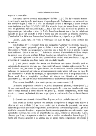 Antônio Carlos Gonçalves Bentes
13
sugere a ressurreição.
Em várias versões Geena é traduzida por “inferno” [...] O fato de “o vale de Hinom”
ter-se tornado a designação técnica para o lugar da punição final ocorreu por dois motivos.
Em primeiro lugar, o vale foi o local da adoração idólatra a Moloque, a quem crianças
eram imoladas pelo fogo (2Cr 28.3; 33.6). Em segundo lugar, por causa dessas práticas, o
local foi profanado pelo rei Josias (2Rs 23.10), e por isso ficou associado na profecia ao
julgamento que viria sobre o povo (Jr 7.32). Também o fato de que o lixo da cidade era
deixado ali pode ter ajudado a criar o nome que era sinônimo da máxima impureza.
(Geerhardus Vos, Gehenna, International standard Bible encyclopedia, n, p. 1183).
Assim, Geena teria em vista a retribuição no lago do fogo como destino dos
incrédulos.
Em Mateus 25.41 o Senhor disse aos incrédulos: “Apartai-vos de mim, malditos,
para o fogo eterno, preparado para o diabo e seus anjos”. A palavra “preparado”
literalmente é “tendo sido preparado”, sugerindo que o lago de fogo já existia e espera
seus residentes. Essa é a tese de C. T. Schwarze, então da Universidade de Nova Iorque,
de que um lugar tal como um lago de fogo é conhecido pela ciência hoje. Ele escreve:
A palavra lago deve conotar certa quantidade de matéria em forma líquida. Logo, se
a Escritura é verdadeira, esse fogo eterno está no estado líquido.
[...] uma prova simples das partes das Escrituras que temos discutido está na
existência do fenômeno singular dos céus conhecido como estrelas anãs brancas! [...] a
anã é estrela que, por causa de alguns fatores que aconteceram com ela (não claramente
definidos no momento), deveria ser aproximadamente maior cinco mil vezes ou mais do
que realmente é! A título de ilustração, se aplicássemos essa idéia a um planeta como a
Terra, você deveria imaginá-la encolhida até atingir um diâmetro de seiscentos
quilômetros [...] em vez dos onze mil quilômetros de diâmetro que ela realmente tem.
Essa enorme densidade... tem muito que ver com nosso assunto [...]
A maioria das pessoas sabe que o sol, nossa estrela mais próxima, é bem quente [..,]
há um consenso de que a temperatura dentro ou perto do centro das estrelas está entre
vinte e cinco milhões e trinta milhões de graus! [...] nessas temperaturas, muito pode
acontecer, como a explosão de átomos, o que ajuda a explicar o fenômeno da anã branca
[...]
[...] uma temperatura de trinta milhões de graus poderia explodir átomos [...]
Isso levaria os átomos a perder seus elétrons a despeito de a atração entre núcleos e
elétrons ser um octilhão [...] de vezes maior que a atração da gravidade. As partes
separadas poderiam então ser compactadas, especialmente sob tamanha pressão [...] Com a
atividade constante de raios x, as paredes dos átomos não poderiam ser reformadas; logo,
densidades enormes, tais como as encontradas nas anãs, podem ser alcançadas. Agora,
observe, por favor, a temperaturas tão altas, toda a matéria estaria sob a forma de gás [...]
numa anã branca a pressão é tão grande que os gases ficam comprimidos até atingir a
 