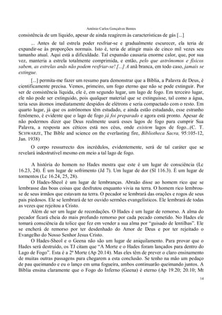 Antônio Carlos Gonçalves Bentes
14
consistência de um líquido, apesar de ainda reagirem às características de gás [...]
... Antes de tal estrela poder resfriar-se e gradualmente escurecer, ela teria de
expandir-se às proporções normais. Isto é, teria de atingir mais de cinco mil vezes seu
tamanho atual. Aqui está a dificuldade. Tal expansão causaria enorme calor, que, por sua
vez, manteria a estrela totalmente comprimida, e então, pelo que astrônomos e físicos
sabem, as estrelas anãs não podem resfriar-se! [...] A anã branca, em todo caso, jamais se
extingue.
[...] permita-me fazer um resumo para demonstrar que a Bíblia, a Palavra de Deus, é
cientificamente precisa. Vemos, primeiro, um fogo eterno que não se pode extinguir. Por
ser de consistência líquida, ele é, em segundo lugar, um lago de fogo. Em terceiro lugar,
ele não pode ser extinguido, pois qualquer material que se extinguisse, tal como a água,
teria seus átomos imediatamente despidos de elétrons e seria compactado com o resto. Em
quarto lugar, já que os astrônomos têm estudado, e ainda estão estudando, esse estranho
fenômeno, é evidente que o lago de fogo já foi preparado e agora está pronto. Apesar de
não podermos dizer que Deus realmente usará esses lagos de fogo para cumprir Sua
Palavra, a resposta aos céticos está nos céus, onde existem lagos de fogo...(C. T.
SCHWARZE, The Bible and science on the everlasting fire, Bíbliotheca Sacra, 95:105-12,
Jan. 1938)
O corpo ressurrecto dos incrédulos, evidentemente, será de tal caráter que se
revelará indestrutível mesmo em meio a tal lago de fogo.
A história do homem no Hades mostra que este é um lugar de consciência (Lc
16.23, 24). É um lugar de sofrimento (Jd 7). Um lugar de dor (Sl 116.3). É um lugar de
tormentos (Lc 16.24, 25, 28).
O Hades-Sheol é um lugar de lembranças. Abraão disse ao homem rico que se
lembrasse das boas coisas que desfrutou enquanto vivia na terra. O homem rico lembrou-
se de seus irmãos que estavam na terra. O pecador se lembrará das orações e rogos de seus
pais piedosos. Ele se lembrará de ter ouvido sermões evangelísticos. Ele lembrará de todas
as vezes que rejeitou a Cristo.
Além de ser um lugar de recordações. O Hades é um lugar de remorso. A alma do
pecador ficará cheia do mais profundo remorso por cada pecado cometido. No Hades ele
tomará consciência da tolice que fez em vender a sua alma por “guisado de lentilhas”. Ele
se encherá de remorso por ter desdenhado do Amor de Deus e por ter rejeitado o
Evangelho do Nosso Senhor Jesus Cristo.
O Hades-Sheol e o Geena não são um lugar de aniquilamento. Para provar que o
Hades será destruído, os TJ citam que “A Morte e o Hades foram lançados para dentro do
Lago de Fogo”. Esta é a 2ª Morte (Ap 20.14). Mas eles têm de prever o claro ensinamento
de muitas outras passagens para chegarem a esta conclusão. Se tenho na mão um pedaço
de pau queimando e eu o lanço em uma fogueira, ambos continuarão queimando juntos. A
Bíblia ensina claramente que o Fogo do Inferno (Geena) é eterno (Ap 19.20; 20.10; Mt
 