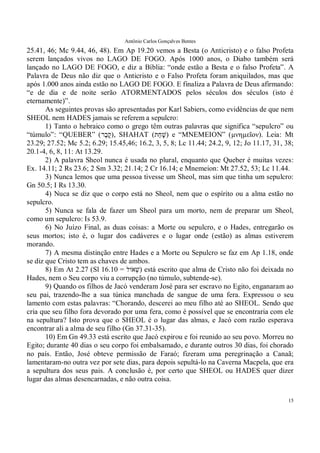 Antônio Carlos Gonçalves Bentes
15
25.41, 46; Mc 9.44, 46, 48). Em Ap 19.20 vemos a Besta (o Anticristo) e o falso Profeta
serem lançados vivos no LAGO DE FOGO. Após 1000 anos, o Diabo também será
lançado no LAGO DE FOGO, e diz a Bíblia: “onde estão a Besta e o falso Profeta”. A
Palavra de Deus não diz que o Anticristo e o Falso Profeta foram aniquilados, mas que
após 1.000 anos ainda estão no LAGO DE FOGO. E finaliza a Palavra de Deus afirmando:
“e de dia e de noite serão ATORMENTADOS pelos séculos dos séculos (isto é
eternamente)”.
As seguintes provas são apresentadas por Karl Sabiers, como evidências de que nem
SHEOL nem HADES jamais se referem a sepulcro:
1) Tanto o hebraico como o grego têm outras palavras que significa “sepulcro” ou
“túmulo”: “QUEBER” ( ֶ‫ק‬‫ֶר‬‫ב‬ ), SHAHAT (‫ַת‬‫ח‬ָ‫שׁ‬) e “MNEMEION” (µνηµεῖον). Leia: Mt
23.29; 27.52; Mc 5.2; 6.29; 15.45,46; 16.2, 3, 5, 8; Lc 11.44; 24.2, 9, 12; Jo 11.17, 31, 38;
20.1-4, 6, 8, 11: At 13.29.
2) A palavra Sheol nunca é usada no plural, enquanto que Queber é muitas vezes:
Ex. 14.11; 2 Rs 23.6; 2 Sm 3.32; 21.14; 2 Cr 16.14; e Mnemeion: Mt 27.52, 53; Lc 11.44.
3) Nunca lemos que uma pessoa tivesse um Sheol, mas sim que tinha um sepulcro:
Gn 50.5; I Rs 13.30.
4) Nuca se diz que o corpo está no Sheol, nem que o espírito ou a alma estão no
sepulcro.
5) Nunca se fala de fazer um Sheol para um morto, nem de preparar um Sheol,
como um sepulcro: Is 53.9.
6) No Juízo Final, as duas coisas: a Morte ou sepulcro, e o Hades, entregarão os
seus mortos; isto é, o lugar dos cadáveres e o lugar onde (estão) as almas estiverem
morando.
7) A mesma distinção entre Hades e a Morte ou Sepulcro se faz em Ap 1.18, onde
se diz que Cristo tem as chaves de ambos.
8) Em At 2.27 (Sl 16.10 = ‫ֹול‬‫ְא‬‫שׁ‬) está escrito que alma de Cristo não foi deixada no
Hades, nem o Seu corpo viu a corrupção (no túmulo, subtende-se).
9) Quando os filhos de Jacó venderam José para ser escravo no Egito, enganaram ao
seu pai, trazendo-lhe a sua túnica manchada de sangue de uma fera. Expressou o seu
lamento com estas palavras: “Chorando, descerei ao meu filho até ao SHEOL. Sendo que
cria que seu filho fora devorado por uma fera, como é possível que se encontraria com ele
na sepultura? Isto prova que o SHEOL é o lugar das almas, e Jacó com razão esperava
encontrar ali a alma de seu filho (Gn 37.31-35).
10) Em Gn 49.33 está escrito que Jacó expirou e foi reunido ao seu povo. Morreu no
Egito; durante 40 dias o seu corpo foi embalsamado, e durante outros 30 dias, foi chorado
no país. Então, José obteve permissão de Faraó; fizeram uma peregrinação a Canaã;
lamentaram-no outra vez por sete dias, para depois sepultá-lo na Caverna Macpela, que era
a sepultura dos seus pais. A conclusão é, por certo que SHEOL ou HADES quer dizer
lugar das almas desencarnadas, e não outra coisa.
 