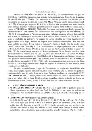 Antônio Carlos Gonçalves Bentes
16
Quanto ao PARAÍSO ou SEIO DE ABRAÃO, ou compartimento de paz no
SHEOL ou HADES há passagens que nos dão razão para crer que Jesus foi até lá quando
foi crucificado (At 2.27-31). Ele prometeu ao ladrão penitente crucificado que o
encontraria ali naquele mesmo dia (Lc 23.43). Mas a Alma de Cristo não permaneceu ali
(At 2.27). Cremos que, segundo Ef 4.8-10, o Senhor não só ressuscitou, mas também
levou consigo as almas redimidas que antes estavam naquela parte do Sheol-Hades, que se
chama o PARAÍSO ou SEIO DE ABRAÃO. Por isso é que o apóstolo Paulo, quando foi
arrebatado até o TERCEIRO CÉU, verificou que este correspondia ao PARAÍSO (2 Co
12.2-4). E nos revela que o Paraíso não está mais embaixo, para que alguém desça até lá,
mas acima, de forma que é necessário SUBIR até ele. Uma tradução de Ef 4.8 diz: “Ele
levou a multidão de cativos”. No grego: διὸ λέγει, Ἀναβὰς εἰς ὕψος ᾐχµαλώτευσεν
αἰχµαλωσίαν����dio legei, Anabas eis hupsos ekmaloteuçen aikmaloçian. “Por isso diz:
tendo subido às alturas levou cativo o cativeiro”. Também Paulo fala da morte como
“partir” e estar com Cristo (Fp 1.23), e “estar ausentes do corpo e presentes com o Senhor”
(2 Co 5.8, 9). Como Cristo SUBIU e está ao lado do Pai “Acima de todos os céus” (Ef
4.10; Cl 3.1), e aqueles que dormem no Senhor estão com Ele no Paraíso também, então
necessariamente o Paraíso está no Céu (3º), onde está Jesus Cristo. Os santos do Antigo
Testamento foram guardados no Sheol-Hades até a Ressurreição do Senhor, porque os
seus pecados foram cobertos (Sl 32.1); contudo, uma vez sacrificado o REDENTOR, os
pecados foram removidos (Hb 10.4; 9.26) e eles logo puderam entrar na presença de Deus.
Por isto o cristão hoje também entra logo em seguida à sua morte, na sua morada, onde
viverá com seu Salvador.
O outro compartimento (Lugar de Tormentos), ou região do Sheol-Hades não
sofreu modificação alguma, nem sofrerá, até o juízo final (Ap 20). As almas dos perdidos
continuam indo para lá, onde ficam até o juízo final que também é o chamado O JUÍZO
DO TRONO BRANCO. Nesse juízo não há menor índice de uma 2ª oportunidade para
crer e ser salvo. Até o Juízo Final as almas perdidas estarão sofrendo no Lugar de
Tormentos no Hades (Sheol), e até a 2ª Vinda de Cristo, os salvos estarão no Paraíso.
V. A DIVISÃO DO SHEOL HADES
1. O LUGAR DE TORMENTOS (Lc 16.19-23). É o lugar onde os perdidos estão no
Sheol aguardando o juízo final, no final do Milênio, é um lugar de sofrimento
antecipado, pois o definitivo será o LAGO DE FOGO (GEENA) ETERNO (Ap 20.13-
15).
2. ABISMO: ABYSSOS (ἄβυσσος); Abadon (‫ֽון‬ֹ ‫ַדּ‬‫ב‬ֲ‫א‬ .
Lc 8.31; 16.26; Ap 9.1,2, 11; Jd 6; Jó 26.6; Pv 15.11; 27.20; Is 14.15; Ap 20-1.3; Rm
10.7. Este lugar que divide o SHEOL é morada prisão de demônios (Jd 6) e os que
estão fora não desejam ir para lá (Lc 8.31). Existe um anjo que tem as chaves do
abismo, ele abrirá o Poço do Abismo e dali subirá uma fumaça e desta sairão,
gafanhotos, isto é, demônios, que agirão durante a grande Tribulação (Ap 9.1-11;20.1-
 