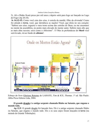 Antônio Carlos Gonçalves Bentes
17
3). Ali o Diabo ficará preso por mil anos e depois sairá para logo ser lançado no Lago
de Fogo (Ap 20.10).
Is 14.12-15: Como você caiu dos céus, ó estrela da manhã, filho da alvorada! Como
foi atirado à terra, você, que derrubava as nações! Você, que dizia no seu coração:
“Subirei aos céus; erguerei o meu trono acima das estrelas de Deus; eu me assentarei
no monte da assembléia, no ponto mais elevado do monte santo. Subirei mais alto que
as mais altas nuvens; serei como o Altíssimo”. 15 Mas às profundezas do Sheol você
será levado, irá ao fundo do abismo!.
Esboço do livro Glorioso Retorno de LAHAYE, Tim & ICE, Thomas. 1ª ed. São Paulo:
Abba Press Editora Ltda, 2004.
O grande dragão é a antiga serpente chamada Diabo ou Satanás, que engana o
mundo todo.
Ap 12.9: O grande dragão foi lançado fora. Ele é a antiga serpente chamada Diabo
ou Satanás, que engana o mundo todo. Ele e os seus anjos foram lançados à terra (na
metade da Grande Tribulação).
 