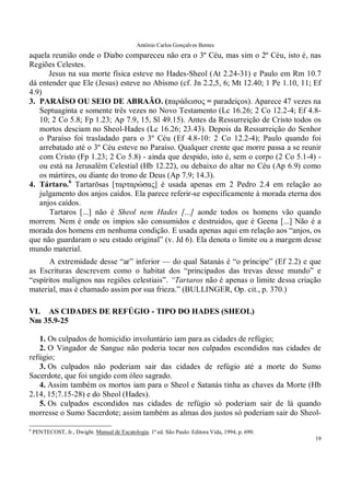 Antônio Carlos Gonçalves Bentes
19
aquela reunião onde o Diabo compareceu não era o 3º Céu, mas sim o 2º Céu, isto é, nas
Regiões Celestes.
Jesus na sua morte física esteve no Hades-Sheol (At 2.24-31) e Paulo em Rm 10.7
dá entender que Ele (Jesus) esteve no Abismo (cf. Jn 2.2,5, 6; Mt 12.40; 1 Pe 1.10, 11; Ef
4.9)
3. PARAÍSO OU SEIO DE ABRAÃO. (παράδεισος = paradeiços). Aparece 47 vezes na
Septuaginta e somente três vezes no Novo Testamento (Lc 16.26; 2 Co 12.2-4; Ef 4.8-
10; 2 Co 5.8; Fp 1.23; Ap 7.9, 15, Sl 49.15). Antes da Ressurreição de Cristo todos os
mortos desciam no Sheol-Hades (Lc 16.26; 23.43). Depois da Ressurreição do Senhor
o Paraíso foi trasladado para o 3º Céu (Ef 4.8-10: 2 Co 12.2-4); Paulo quando foi
arrebatado até o 3º Céu esteve no Paraíso. Qualquer crente que morre passa a se reunir
com Cristo (Fp 1.23; 2 Co 5.8) - ainda que despido, isto é, sem o corpo (2 Co 5.1-4) -
ou está na Jerusalém Celestial (Hb 12.22), ou debaixo do altar no Céu (Ap 6.9) como
os mártires, ou diante do trono de Deus (Ap 7.9; 14.3).
4. Tártaro.6
Tartarōsas [ταρταρώσας] é usada apenas em 2 Pedro 2.4 em relação ao
julgamento dos anjos caídos. Ela parece referir-se especificamente à morada eterna dos
anjos caídos.
Tartaros [...] não é Sheol nem Hades [...] aonde todos os homens vão quando
morrem. Nem é onde os ímpios são consumidos e destruídos, que é Geena [...] Não é a
morada dos homens em nenhuma condição. E usada apenas aqui em relação aos “anjos, os
que não guardaram o seu estado original” (v. Jd 6). Ela denota o limite ou a margem desse
mundo material.
A extremidade desse “ar” inferior — do qual Satanás é “o príncipe” (Ef 2.2) e que
as Escrituras descrevem como o habitat dos “principados das trevas desse mundo” e
“espíritos malignos nas regiões celestiais”. “Tartaros não é apenas o limite dessa criação
material, mas é chamado assim por sua frieza.” (BULLINGER, Op. cit., p. 370.)
VI. AS CIDADES DE REFÚGIO - TIPO DO HADES (SHEOL)
Nm 35.9-25
1. Os culpados de homicídio involuntário iam para as cidades de refúgio;
2. O Vingador de Sangue não poderia tocar nos culpados escondidos nas cidades de
refúgio;
3. Os culpados não poderiam sair das cidades de refúgio até a morte do Sumo
Sacerdote, que foi ungido com óleo sagrado.
4. Assim também os mortos iam para o Sheol e Satanás tinha as chaves da Morte (Hb
2.14, 15;7.15-28) e do Sheol (Hades).
5. Os culpados escondidos nas cidades de refúgio só poderiam sair de lá quando
morresse o Sumo Sacerdote; assim também as almas dos justos só poderiam sair do Sheol-
6
PENTECOST, Jr., Dwight. Manual de Escatologia. 1ª ed. São Paulo: Editora Vida, 1994, p. 690.
 