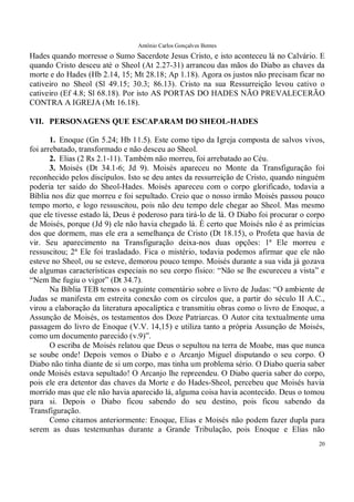 Antônio Carlos Gonçalves Bentes
20
Hades quando morresse o Sumo Sacerdote Jesus Cristo, e isto aconteceu lá no Calvário. E
quando Cristo desceu até o Sheol (At 2.27-31) arrancou das mãos do Diabo as chaves da
morte e do Hades (Hb 2.14, 15; Mt 28.18; Ap 1.18). Agora os justos não precisam ficar no
cativeiro no Sheol (Sl 49.15; 30.3; 86.13). Cristo na sua Ressurreição levou cativo o
cativeiro (Ef 4.8; Sl 68.18). Por isto AS PORTAS DO HADES NÃO PREVALECERÃO
CONTRA A IGREJA (Mt 16.18).
VII. PERSONAGENS QUE ESCAPARAM DO SHEOL-HADES
1. Enoque (Gn 5.24; Hb 11.5). Este como tipo da Igreja composta de salvos vivos,
foi arrebatado, transformado e não desceu ao Sheol.
2. Elias (2 Rs 2.1-11). Também não morreu, foi arrebatado ao Céu.
3. Moisés (Dt 34.1-6; Jd 9). Moisés apareceu no Monte da Transfiguração foi
reconhecido pelos discípulos. Isto se deu antes da ressurreição de Cristo, quando ninguém
poderia ter saído do Sheol-Hades. Moisés apareceu com o corpo glorificado, todavia a
Bíblia nos diz que morreu e foi sepultado. Creio que o nosso irmão Moisés passou pouco
tempo morto, e logo ressuscitou, pois não deu tempo dele chegar ao Sheol. Mas mesmo
que ele tivesse estado lá, Deus é poderoso para tirá-lo de lá. O Diabo foi procurar o corpo
de Moisés, porque (Jd 9) ele não havia chegado lá. É certo que Moisés não é as primícias
dos que dormem, mas ele era a semelhança de Cristo (Dt 18.15), o Profeta que havia de
vir. Seu aparecimento na Transfiguração deixa-nos duas opções: 1ª Ele morreu e
ressuscitou; 2ª Ele foi trasladado. Fica o mistério, todavia podemos afirmar que ele não
esteve no Sheol, ou se esteve, demorou pouco tempo. Moisés durante a sua vida já gozava
de algumas características especiais no seu corpo físico: “Não se lhe escureceu a vista” e
“Nem lhe fugiu o vigor” (Dt 34.7).
Na Bíblia TEB temos o seguinte comentário sobre o livro de Judas: “O ambiente de
Judas se manifesta em estreita conexão com os círculos que, a partir do século II A.C.,
virou a elaboração da literatura apocalíptica e transmitiu obras como o livro de Enoque, a
Assunção de Moisés, os testamentos dos Doze Patriarcas. O Autor cita textualmente uma
passagem do livro de Enoque (V.V. 14,15) e utiliza tanto a própria Assunção de Moisés,
como um documento parecido (v.9)”.
O escriba de Moisés relatou que Deus o sepultou na terra de Moabe, mas que nunca
se soube onde! Depois vemos o Diabo e o Arcanjo Miguel disputando o seu corpo. O
Diabo não tinha diante de si um corpo, mas tinha um problema sério. O Diabo queria saber
onde Moisés estava sepultado! O Arcanjo lhe repreendeu. O Diabo queria saber do corpo,
pois ele era detentor das chaves da Morte e do Hades-Sheol, percebeu que Moisés havia
morrido mas que ele não havia aparecido lá, alguma coisa havia acontecido. Deus o tomou
para si. Depois o Diabo ficou sabendo do seu destino, pois ficou sabendo da
Transfiguração.
Como citamos anteriormente: Enoque, Elias e Moisés não podem fazer dupla para
serem as duas testemunhas durante a Grande Tribulação, pois Enoque e Elias não
 