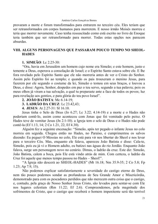 Antônio Carlos Gonçalves Bentes
21
provaram a morte e foram transformados para entrarem no terceiro céu. Eles teriam que
ser retransformados em corpos humanos para morrerem. E nosso irmão Moisés morreu e
teria que morrer novamente. Caso tenha ressuscitado como está escrito no livro de Enoque
teria também que ser retransformado para morrer. Todas estas opções nos parecem
absurdas.
VIII. ALGUNS PERSONAGENS QUE PASSARAM POUCO TEMPO NO SHEOL-
HADES
1. SIMEÃO: Lc 2.25-30:
“Ora, havia em Jerusalém um homem cujo nome era Simeão; e este homem, justo e
temente a Deus, esperava a consolação de Israel; e o Espírito Santo estava sobre ele. E lhe
fora revelado pelo Espírito Santo que ele não morreria antes de ver o Cristo do Senhor.
Assim pelo Espírito foi ao templo; e quando os pais trouxeram o menino Jesus, para
fazerem por ele segundo o costume da lei, Simeão o tomou em seus braços, e louvou a
Deus, e disse: Agora, Senhor, despedes em paz o teu servo, segundo a tua palavra; pois os
meus olhos já viram a tua salvação, a qual tu preparaste ante a face de todos os povos; luz
para revelação aos gentios, e para glória do teu povo Israel”.
2. JOÃO BATISTA: Mc 6.14-19;
3. LADRÃO DA CRUZ: Lc 23.42,43;
4. JESUS: At 2.27-31: Sl 16.10.
Jesus tinha o Selo de Deus (Jo 6.27; Lc 3.22; 4.14-19) e a morte e o Hades não
poderiam contê-lo, assim como aconteceu com Jonas que foi vomitado pelo peixe. O
Hades teve de vomitar Jesus (Jn 2.1-10). a Igreja tem o selo de Deus e o Hades não pode
contê-la (Ef 1.13, 14; 2 Co 1.21, 22; Ef 4.30).
Alguém fez a seguinte encenação: “Simeão, após ter pegado o infante Jesus no colo
morreu em seguida. Chegou então no Hades, no Paraíso, e cumprimentou os salvos
dizendo: Eu peguei O Messias no colo, Ele está para vir nos libertar do Sheol e nos levar
para o terceiro Céu. Mas, enquanto ele falava, apareceu João Batista e disse: Cala-te,
Simeão, pois eu já vi o Homem adulto, eu batizei nas águas do rio Jordão. Enquanto João
falava, surge um personagem novo no cenário. Dimas, o ladrão da cruz. Este diz: Simeão,
João Batista, calem a boca, pois Ele está vindo atrás de mim. Com certeza, o ladrão da
Cruz foi aquele que menos tempo passou no Hades – Sheol!”.
“A Igreja não descerá ao SHEOL-HADES” (Mt 16.18; Nm 35.9-35; 2 Co 5.8; Fp
1.23; Ap 7.9, 15).
Não podemos explicar satisfatoriamente a severidade do castigo eterno de Deus,
nem tão pouco podemos sondar as profundezas de Seu Grande Amor e Misericórdia,
demonstrado para com os pescadores perdidos que não merecem outra coisa que o castigo,
e, contudo, pela graça de Nosso Senhor Jesus Cristo, são levados para sentar-se com Ele
nos lugares celestiais (Rm 11.22; Ef 2.6). Compreendemos, pela magnitude dos
sofrimentos de Cristo, que o castigo que receberá o homem impenitente será tão terrível
 
