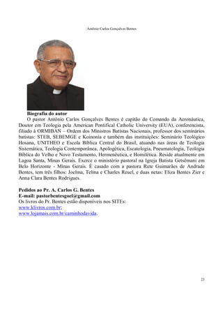 Antônio Carlos Gonçalves Bentes
23
Biografia do autor
O pastor Antônio Carlos Gonçalves Bentes é capitão do Comando da Aeronáutica,
Doutor em Teologia pela American Pontifical Catholic University (EUA), conferencista,
filiado à ORMIBAN – Ordem dos Ministros Batistas Nacionais, professor dos seminários
batistas: STEB, SEBEMGE e Koinonia e também das instituições: Seminário Teológico
Hosana, UNITHEO e Escola Bíblica Central do Brasil, atuando nas áreas de Teologia
Sistemática, Teologia Contemporânea, Apologética, Escatologia, Pneumatologia, Teologia
Bíblica do Velho e Novo Testamento, Hermenêutica, e Homilética. Reside atualmente em
Lagoa Santa, Minas Gerais. Exerce o ministério pastoral na Igreja Batista Getsêmani em
Belo Horizonte - Minas Gerais. É casado com a pastora Rute Guimarães de Andrade
Bentes, tem três filhos: Joelma, Telma e Charles Reuel, e duas netas: Eliza Bentes Zier e
Anna Clara Bentes Rodrigues.
Pedidos ao Pr. A. Carlos G. Bentes
E-mail: pastorbentesgoel@gmail.com
Os livros do Pr. Bentes estão disponíveis nos SITEs:
www.klivros.com.br;
www.lojamais.com.br/caminhodavida.
 