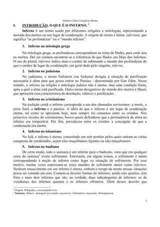 Antônio Carlos Gonçalves Bentes
3
I. INTRODUÇÃO. O QUE É O INFERNO. 1
Inferno é um termo usado por diferentes religiões e mitologias, representando a
morada dos mortos ou um lugar de condenação. A origem do termo é latina: infernum, que
significa “as profundezas” ou o “mundo inferior”.
1. Inferno na mitologia grega
Na mitologia grega, as profundezas correspondiam ao reino de Hades, para onde iam
os mortos. Daí ser comum encontrar-se a referência de que Hades era Deus dos Infernos.
O uso do plural, infernos indica mais o caráter de submundo e mundo das profundezas do
que o caráter de lugar de condenação, em geral dado pelo singular, inferno.
2. Inferno no judaísmo
No judaísmo, o termo Gehinom (ou Gehena) designa a situação de purificação
necessária à alma para que possa entrar no Paraíso - denominado por Gan Eden. Nesse
sentido, o inferno na religião e mitologia judaica não é eterno, mas uma condição finita,
após a qual a alma está purificada. Outro termo designativo do mundo dos mortos é Sheol,
que apresenta essa característica de desolação, silêncio e purificação.
3. Inferno no cristianismo
Na tradição cristã o inferno corresponde a um dos chamados novíssimos: a morte, o
juízo final, o inferno e o paraíso. A idéia de que o inferno é um lugar de condenação
eterna, tal como se apresenta hoje, nem sempre foi consenso entre os cristãos. Nos
primeiros séculos do cristianismo, houve quem defendesse que a permanência da alma no
inferno era temporária. Por fim, prevaleceu entre os cristãos a concepção de que a
condenação era eterna.
4. Inferno no islamismo
No Islã, o inferno é eterno, consistindo em sete portões pelos quais entram as várias
categorias de condenados, sejam eles muçulmanos injustos ou não-muçulmanos.
5. Inferno no budismo
De certo modo, todo o samsara é um inferno para o budismo, visto que em qualquer
reino do samsara2
existe sofrimento. Entretanto, em alguns reinos, o sofrimento é maior
correspondendo à noção de inferno como lugar ou situação de sofrimento. Por esse
motivo, muitas vezes expressam-se esses mundos de sofrimento maior como infernos.
Nenhum renascimento em um inferno é eterno, embora o tempo da mente nessas situações
possa ser contado em eras. Contam-se dezoito formas de infernos, sendo oito quentes, oito
frios e mais dois infernos que são, na verdade, duas subcategorias de infernos: os da
vizinhança dos infernos quentes e os infernos efêmeros. Além desses dezoito que
1
Origem: Wikipédia, a enciclopédia livre.
2
Samsara. [Sânscr., 'passagem por estados sucessivos'.] Substantivo masculino. Metempsicose.
 