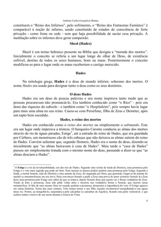Antônio Carlos Gonçalves Bentes
4
constituem o “Reino dos Infernos”, pelo sofrimento, o “Reino dos Fantasmas Famintos” é
comparável à noção de inferno, sendo constituído de estados de consciência de forte
privação - como fome ou sede - sem que haja possibilidade de saciar essa privação. A
meditação sobre os infernos deve gerar compaixão.
Sheol (Hades)
Sheol é um termo hebraico presente na Bíblia que designa a “morada dos mortos”.
Inicialmente o conceito se referia a um lugar longe do olhar de Deus, de existência
sofrível, destino de todos os seres humanos, bons ou maus. Posteriormente o conceito
modificou-se para o lugar onde os maus receberiam o castigo merecido.
Hades
Na mitologia grega, Hades é o deus do mundo inferior, soberano dos mortos. O
nome Hades era usado para designar tanto o deus como os seus domínios.
O deus Hades
Hades era um deus de poucas palavras e seu nome inspirava tanto medo que as
pessoas procuravam não pronunciá-lo. Era também conhecido como “o Rico” - pois era
dono das riquezas do subsolo - e também como “o Hospitaleiro”, pois sempre havia lugar
para mais uma alma no seu reino. Casou-se com Perséfone, filha de Zeus e Deméter, após
um rapto bem sucedido.
Hades, o reino dos mortos
Hades era conhecido como o reino dos mortos ou simplesmente o submundo. Este
era um lugar onde imperava a tristeza. O barqueiro Caronte conduzia as almas dos mortos
através do rio de águas paradas, Estige3
, até a entrada do reino de Hades, que era guardada
por Cérbero, um monstruoso cão de três cabeças que não deixava as almas saírem do reino
de Hades. Convém salientar que, segundo Homero, Hades era o nome do deus, dizendo-se
inicialmente que “as almas baixavam à casa de Hades”. Mais tarde a “casa de Hades”
passou ser simplesmente tratada com o mesmo nome do deus, passando a dizer-se que “as
almas desciam a Hades”.
3
O Estige é o rio da invulnerabilidade, um dos rios do Hades. Segundo uma versão da lenda de Dionísio, uma promessa pelo
Estige é o voto mais sagrado que pode ser feito. Nem mesmo os deuses podem quebrar uma promessa pelo Estige. Segundo a
lenda, a mortal Semele, mãe de Dionísio e uma amante de Zeus, foi enganada por Hera, que querendo vingar-se da amante do
marido se metamorfoseou em sua serva. Hera convenceu Semele a pedir a Zeus uma prova de amor: primeiro Semele fez Zeus
fazer uma promessa pelo Estige sem saber do que se tratava; depois Semele disse que queria ver a forma verdadeira de Zeus.
Tendo já feito a promessa, Zeus não pôde voltar atrás e mostrou sua verdadeira forma a Semele, que morreu nessa
metamorfose. O fato de nem mesmo Zeus ter ousado quebrar a promessa, demonstra a importância do voto. O Estige aparece
em várias histórias. Numa das mais comuns, Tétis tentou tornar o seu filho Aquiles invulnerável mergulhando-o nas águas
desse rio. Porém, ao mergulhá-lo, suspendeu-o pelo calcanhar (o calcanhar de Aquiles), ficando esta parte vulnerável, o que
acabou sendo o motivo de sua morte durante a Guerra de Tróia.
 