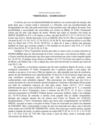 Antônio Carlos Gonçalves Bentes
5
“SHEOLOGIA – HADESLOGIA”
A ciência, por crer na indestrutibilidade da matéria e na conservação da energia, não
pode dizer que a crença cristã é irracional, e a filosofia, com seu reconhecimento das
desigualdades da vida, não pode muito bem evitar postular uma vida depois da morte. Esta
possibilidade e necessidade são convertidas em certeza na Bíblia. O Velho Testamento
ensina que há uma vida depois da morte. Mostra que todos os homens vão (iam) ao
SHEOL (HADES no N.T.). Os ímpios, é claro, vão para lá (Sl 9.17; 31.17; 49.14; Is 5.14).
Lemos que Coré e Abirão desceram vivos ao SHEOL (Nm 16.33). Mas os justos também
vão para lá (Jó 3.11-19; 14.13; 17.16; Sl 6.5; 16.10; 88.3). Jacó esperava descer a seu filho
José no Sheol (Gn 37.35; 42.38; 44.29-31). A idéia de ir para o Sheol está presente
também na frase que ouvimos sempre e “foi reunido ao seu povo” (Gn 25.8, 17; 35.29;
49.33; Nm 20.24; 27.13; Dt 32.50; Jz 2.10).
Também o Novo Testamento mostra que tanto os maus como os justos desciam ao
HADES (#(/dhj� antes da Ressurreição de Cristo. Lemos que o rico desceu ao Hades, e ele
e Lázaro estavam tão próximos que dava para conversarem um com o outro naquela região
(Lc 16.19-31). O próprio Jesus desceu ao Hades (At 2.27-31).Cristo tem agora as chaves
da Morte e do Hades (Ap 1.18); e algum dia, esses dois devolverão os mortos que neles há
(Ap 20.13, 14).
Se, portanto, as Escrituras ensinam que há uma existência depois da morte, é uma
existência consciente? O Velho Testamento não é explícito quanto a este ponto. Ser
reunido a seu povo, ir ter com o filho de alguém, etc., dão entender esse tipo de existência,
apesar de não declararem isso especificamente. O texto Ec 9.5,6,10 parece negar que seja
uma existência consciente, pois declara que “não há obra, nem projetos, nem
conhecimento, nem sabedoria alguma”. Mas precisamos nos lembrar que este livro é
escrito do ponto de vista do homem natural (psíquicos). Somente a Revelação Divina pode
nos falar da verdadeira natureza da vida após morte. Isaías 14.9-11, 15-17 ensina
definitivamente que é uma existência consciente. E o que é sugerido no V. T., é ensinado
claramente no Novo Testamento. Jesus o ensinou em Mt 22.31, 32. O rico e Lázaro
estavam conscientes no HADES. Podiam pensar, conversar, lembrar, sentir e ter cuidados
(Lc 16.19-31).Jesus dá entender a mesma coisa quando fala ao ladrão arrependido,
dizendo que naquele mesmo dia ele estaria com Cristo no Paraíso (Lc 23.40-43).
Incidentemente, o Novo Testamento indica que havia dois compartimentos no HADES-
SHEOL: um para os maus e um para os bons. O que era reservado aos justos era chamado
de PARAÍSO. Não é mencionado o nome do que era reservado aos maus, mas é descrito
como sendo um LUGAR DE TORMENTO. Assim, fica claro que o termo dormir, quando
usado a respeito da morte, se aplica somente ao corpo (Mt 27.52; Jo 11.11-31: 1 Co 15.30,
51; 1 Ts 4.14; 5.10; Al 7.59, 60). Não existe o sono da alma, como é ensinado pelos
Adventistas do Sétimo Dia.
 