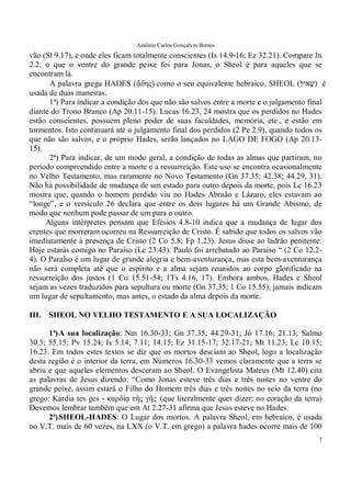 Antônio Carlos Gonçalves Bentes
7
vão (Sl 9.17), e onde eles ficam totalmente conscientes (Is 14.9-16; Ez 32.21). Compare Jn
2.2; o que o ventre do grande peixe foi para Jonas, o Sheol é para aqueles que se
encontram lá.
A palavra grega HADES (ᾅδης��como o seu equivalente hebraico, SHEOL (‫ֹול‬‫ְא‬‫שׁ‬) é
usada de duas maneiras.
1ª) Para indicar a condição dos que não são salvos entre a morte e o julgamento final
diante do Trono Branco (Ap 20.11-15). Lucas 16.23, 24 mostra que os perdidos no Hades
estão conscientes, possuem pleno poder de suas faculdades, memória, etc., e estão em
tormentos. Isto continuará até o julgamento final dos perdidos (2 Pe 2.9), quando todos os
que não são salvos, e o próprio Hades, serão lançados no LAGO DE FOGO (Ap 20.13-
15).
2ª) Para indicar, de um modo geral, a condição de todas as almas que partiram, no
período compreendido entre a morte e a ressurreição. Este uso se encontra ocasionalmente
no Velho Testamento, mas raramente no Novo Testamento (Gn 37.35; 42.38; 44.29, 31).
Não há possibilidade de mudança de um estado para outro depois da morte, pois Lc 16.23
mostra que, quando o homem perdido viu no Hades Abraão e Lázaro, eles estavam ao
“longe”, e o versículo 26 declara que entre os dois lugares há um Grande Abismo, de
modo que nenhum pode passar de um para o outro.
Alguns intérpretes pensam que Efésios 4.8-10 indica que a mudança de lugar dos
crentes que morreram ocorreu na Ressurreição de Cristo. É sabido que todos os salvos vão
imediatamente à presença de Cristo (2 Co 5.8; Fp 1.23). Jesus disse ao ladrão penitente:
Hoje estarás comigo no Paraíso (Lc 23.43). Paulo foi arrebatado ao Paraíso “ (2 Co 12.2-
4). O Paraíso é um lugar de grande alegria e bem-aventurança, mas esta bem-aventurança
não será completa até que o espírito e a alma sejam reunidos ao corpo glorificado na
ressurreição dos justos (1 Co 15.51-54; 1Ts 4.16, 17). Embora ambos, Hades e Sheol
sejam as vezes traduzidos para sepultura ou morte (Gn 37.35; 1 Co 15.55), jamais indicam
um lugar de sepultamento, mas antes, o estado da alma depois da morte.
III. SHEOL NO VELHO TESTAMENTO E A SUA LOCALIZAÇÃO
1ª)A sua localização: Nm 16.30-33; Gn 37.35; 44.29-31; Jó 17.16; 21.13; Salmo
30.3; 55.15; Pv 15.24; Is 5.14; 7.11; 14.15; Ez 31.15-17; 32.17-21; Mt 11.23; Lc 10.15;
16.23. Em todos estes textos se diz que os mortos desciam ao Sheol, logo a localização
desta região é o interior da terra, em Números 16.30-33 vemos claramente que a terra se
abriu e que aqueles elementos desceram ao Sheol. O Evangelista Mateus (Mt 12.40) cita
as palavras de Jesus dizendo: “Como Jonas esteve três dias e três noites no ventre do
grande peixe, assim estará o Filho do Homem três dias e três noites no seio da terra (no
grego: Kardia tes ges - καρδίᾳ τῆς γῆς��(que literalmente quer dizer: no coração da terra)
Devemos lembrar também que em At 2.27-31 afirma que Jesus esteve no Hades.
2ª)SHEOL-HADES: O Lugar dos mortos. A palavra Sheol, em hebraico, é usada
no V.T. mais de 60 vezes, na LXX (o V.T. em grego) a palavra hades ocorre mais de 100
 