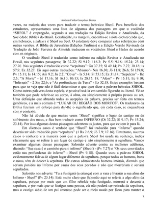 Antônio Carlos Gonçalves Bentes
8
vezes, na maioria das vezes para traduzir o termo hebraico Sheol. Para benefício dos
estudantes, apresentamos uma lista de algumas das passagens em que o vocábulo
“SHEOL” é empregado, segundo a sua tradução na Edição Revista e Atualizada, da
Sociedade Bíblica do Brasil. Geralmente, na margem, encontra-se a nota esclarecendo que,
em hebraico, a palavra é Sheol ou Seol. O estudante deve comparar estas referências com
outras versões. A Bíblia de Jerusalém (Edições Paulinas) e a Edição Versão Revisada da
Tradução de João Ferreira de Almeida traduzem os vocábulos Sheol e Hades de acordo
com os originais.
O vocábulo Sheol é traduzido como inferno na edição Revista e Atualizada no
Brasil, nas seguintes passagens; Dt 32.22; Sl 9.17; 116.3; Pv 5.5; 9.18; 15.24; 23.14;
27.20. Nas seguintes é traduzido como “sepultura”: Gn 37.35; Sl 49.14; Pv 7.27; 30.16; Is
57.9; Ez 32.27. Eis aqui outras traduções: “Abismo”- Nm 16.30; Jó 11.8; 26.6; Sl 139.8;
Pv 15.11; Is 14.15; Am 9.2; Jn 2.2; “Cova” - Is 5.14; Sl 55.15; Ez 31.14; “Sepulcro” - Hc
2.5; “A Morte” - Jó 17.16; Sl 16.10; 86.13; Is 28.15, 18; “Além” - Pv 15.11; Ec 9.10;
“Infernais” - 2 Sm 22.6; e “As profundezas da Terra” - Ez 32.18. Estes exemplos bastam
para que se veja que não é fácil determinar o que quer dizer a palavra hebraica SHEOL.
Como outras palavras desta espécie, é possível usá-la em sentido figurado ou literal. Vê-se
também que pode referir-se ao corpo, à alma, ou simplesmente à própria pessoa ou ser.
Uma definição que abranda todas as acepções da palavra, precisa ser feita em termos
genéricos, e a mais comum é: “LUGAR OU REGIÃO DOS MORTOS”. Os tradutores da
Bíblia fizeram um esforço para dar-lhe o significado que, em cada caso, se enquadrava
com o contexto.
Não há dúvida de que muitas vezes “Sheol” significa o lugar de castigo ou de
sofrimento dos maus, e fica bem traduzir como INFERNO (Dt 32.22; Sl 9.17; Pv 15.24;
23.14). Por isso algumas destas passagens advertem os justos, para que evitem ir para lá.
Em diversos casos é verdade que “Sheol” foi traduzido para “Inferno” quando
deveria ter sido traduzido para “sepultura” (1 Rs 2.6,9; Jó 7.9; 17.16). Entretanto, noutros
casos o contexto e a maneira com que a palavra Sheol foi usada na sentença, indica
claramente que se refere à um lugar de castigo e não simplesmente à sepultura. Vamos
examinar algumas dessas passagens: Salomão adverte contra as mulheres adúlteras,
dizendo: “Sua casa é o caminho para o inferno” (Sheol) - (Pv 7.27) e “Os seus convidados
estão nas profundezas do inferno” - Sheol (Pv 9.18). Quando usou a palavra SHEOL
evidentemente falava de algum lugar diferente da sepultura, porque todos os homens, bons
e maus, têm de descer à sepultura. Ele estava admoestando homens imorais, dizendo que
seriam punidos no Inferno por causa dos seus pecados e não que morreriam e seriam
sepultados.
Salomão nos adverte: “Tu a fustigará (a criança) com a vara e livrarás a sua alma do
Inferno - Sheol” (Pv 23.14). Está muito claro que Salomão aqui se referia a algo além da
sepultura, porque por mais que um filho rebelde seja fustigado, morrerá e descerá a
sepultura, e por mais que se fustigue uma pessoa, ela não poderá ser retirada da sepultura,
mas o castigo sábio de um pai amoroso pode ser o meio usado por Deus para manter o
 