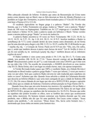 Antônio Carlos Gonçalves Bentes
9
filho cabeçudo afastado do Inferno. Evidente que antes da Ressurreição de Cristo tanto
justos como injustos iam ao Sheol, mas os fiéis desciam ao Seio de Abraão (Paraíso) e os
perdidos ao Lugar dos Tormentos, os justos foram traslados para o 3º Céu (Ef 4.8.10) onde
está hoje o Paraíso (2 Co 12.2-4).
O vocábulo equivalente na língua grega é a palavra “Hades”. Na Versão dos
Setenta, que é o Velho Testamento em grego, traduz-se “Sheol” com a palavra “Hades”
(mais de 100 vezes na Septuaginta). Também em At 2.27 emprega-se o vocábulo Hades
para traduzir o Salmo 16.10, onde a palavra usada em hebraico é Sheol. Várias versões
usam a mesma palavra grega “Hades” ao invés de traduzi-la.
A palavra Hades encontra-se 10 vezes no Novo Testamento: Mt 11.23; 16.18; Lc
10.15; 16.23; At 2.27, 31; Ap 1.18; 6.8; 20.13, 14. O N.T. localiza também o Hades (a
semelhança do V.T.) como estando dentro da terra (numa outra dimensão), de tal forma
que há uma descida para chegar a ele (Mt 11.23; Lc 10.15; confira Mt 12.40 Kardia tes ges
= καρδίᾳ τῆς γῆς �= o Coração da Terra). Paulo em Ef 4.9 nos diz: “Ora, isto, Ele subiu,
que é, senão que também desceu à partes mais baixas da terra? “(τὸ δὲ Ἀνέβη τί ἐστιν εἰ
µὴ ὅτι καὶ κατέβη εἰς τὰ κατώτερα [µέρη] τῆς γῆς;��= também desceu até as inferiores
regiões da terra?
O Hades também é visto como uma prisão (1 Pe 3.19; Ap 20.1-3, 7). Como uma
cidade, tem portões (Mt 16.18; Jó 17.16: “Acaso descerá comigo até os ferrolhos do
Sheol? Descansaremos juntos no pó?”), e está trancada com uma CHAVE que Cristo tem
na sua mão (Ap 1.18). Na ocasião da ressurreição, o HADES devolverá os seus mortos
(Ap 20.13). Desta forma, não é um lugar ou estado eterno, mas, sim apenas temporário.
A Versão Revisada traduz quase que 100% o vocábulo Hades, já a Edição Revista é
Atualizada no Brasil traduz a palavra grega Hades 7 vezes por inferno, 2 vezes por morte e
uma vez por além. Será que a palavra Hades deveria ter sido traduzida para sepultura em
todos os casos? Achamos que não. Quando Jesus advertiu a cidade de Cafarnaum dizendo
que desceria ao Inferno (Hades) e que seria mais castigada do que a cidade de Sodoma (Mt
11.23, 24), Ele estava falando de um lugar que não era a SEPULTURA, porque o apóstolo
Judas disse que as cidades de Sodoma e Gomorra sofriam punição no Fogo Eterno (Jd 7).
Quando Jesus disse que um certo homem rico morreu e foi sepultado e foi ao Hades e
que levantou os olhos estando em tormentos, evidentemente Ele falava de um lugar além
da SEPULTURA, porque na sepultura não há tormentos (Lc 16.19-31). Pessoas que estão
na sepultura não podem levantar os olhos, nem se lembrar das coisas que aconteceram
antes delas morrerem. Os homens tentam contornar esta história dizendo que foi uma
parábola, mas a Bíblia não diz que foi uma parábola. Em Lucas como sempre, “Jesus
propôs uma parábola...”, ele escreveu: “Disse Jesus: Ora, havia certo homem rico...”,
mostrando que Jesus tinha em mente certo homem rico.
 