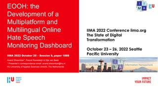 EOOH: the
Development of a
Multiplatform and
Multilingual Online
Hate Speech
Monitoring Dashboard
IIMA 2022 October 25 – Session 9, paper 1888
Anand Sheombar*, Pascal Ravesteijn & Gijs van Beek
* Presenter’s correspondence email: anand.sheombar@hu.nl
HU University of Applied Sciences Utrecht, The Netherlands
IIMA 2022 Conference iima.org
The State of Digital
Transformation
October 23 – 26, 2022 Seattle
Pacific University
 