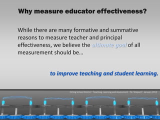 Why measure educator effectiveness?

      While there are many formative and summative
      reasons to measure teacher and principal
      effectiveness, we believe the ultimate goal of all
      measurement should be…


                   to improve teaching and student learning.

                           Orting School District  Teaching, Learning and Assessment  M. Shepard  January 2013




1/31/2013                                                                                              11
 