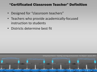 “Certificated Classroom Teacher” Definition

  • Designed for “classroom teachers”
  • Teachers who provide academically-focused
    instruction to students
  • Districts determine best fit




                       Orting School District  Teaching, Learning and Assessment  M. Shepard  January 2013




1/31/2013                                                                                          25
 