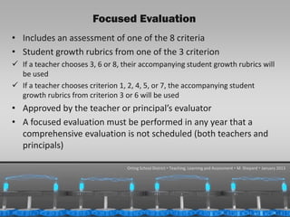 Focused Evaluation
• Includes an assessment of one of the 8 criteria
• Student growth rubrics from one of the 3 criterion
 If a teacher chooses 3, 6 or 8, their accompanying student growth rubrics will
  be used
 If a teacher chooses criterion 1, 2, 4, 5, or 7, the accompanying student
  growth rubrics from criterion 3 or 6 will be used
• Approved by the teacher or principal’s evaluator
• A focused evaluation must be performed in any year that a
  comprehensive evaluation is not scheduled (both teachers and
  principals)

                                   Orting School District  Teaching, Learning and Assessment  M. Shepard  January 2013




 1/31/2013                                                                                                     31
 