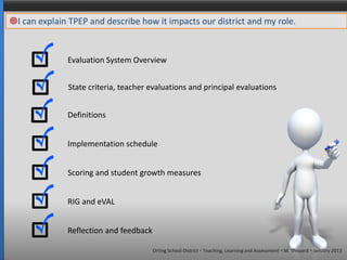 I can explain TPEP and describe how it impacts our district and my role.


              Evaluation System Overview


               State criteria, teacher evaluations and principal evaluations


              Definitions


              Implementation schedule


              Scoring and student growth measures


              RIG and eVAL


              Reflection and feedback

                                        Orting School District  Teaching, Learning and Assessment  M. Shepard  January 2013
 