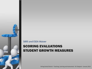 5895 and ESEA Waiver
SCORING EVALUATIONS
STUDENT GROWTH MEASURES



              Orting School District  Teaching, Learning and Assessment  M. Shepard  January 2013
 
