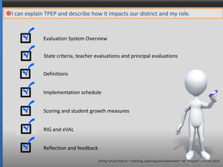 I can explain TPEP and describe how it impacts our district and my role.


              Evaluation System Overview


               State criteria, teacher evaluations and principal evaluations


              Definitions


              Implementation schedule


              Scoring and student growth measures


              RIG and eVAL


              Reflection and feedback

                                        Orting School District  Teaching, Learning and Assessment  M. Shepard  January 2013
 