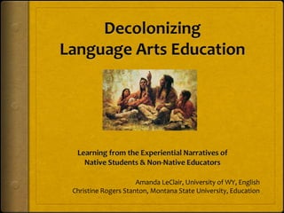 Decolonizing Language Arts Education Learning from the Experiential Narratives of  Native Students & Non-Native Educators Amanda LeClair, University of WY, English Christine Rogers Stanton, Montana State University, Education 