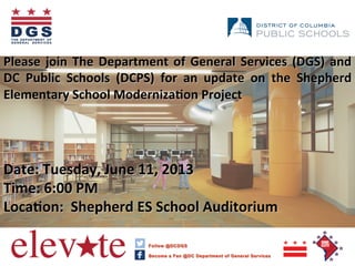 Please	
  join	
  The	
  Department	
  of	
  General	
  Services	
  (DGS)	
  and	
  
DC	
   Public	
   Schools	
   (DCPS)	
   for	
   an	
   update	
   on	
   the	
   Shepherd	
  
Elementary	
  School	
  ModernizaAon	
  Project	
  	
  
	
  
	
  
	
  
	
  
Date:	
  Tuesday,	
  June	
  11,	
  2013	
  
Time:	
  6:00	
  PM	
  
LocaAon:	
  	
  Shepherd	
  ES	
  School	
  Auditorium	
  
	
  
	
  	
  
 