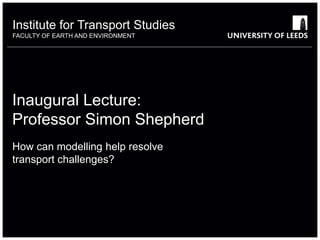 Institute for Transport Studies 
FACULTY OF EARTH AND ENVIRONMENT 
Inaugural Lecture: 
Professor Simon Shepherd 
How can modelling help resolve 
transport challenges? 
 
