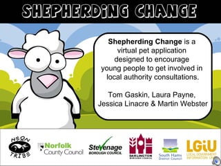 Shepherding Change  is a  virtual pet application  designed to encourage  young people to get involved in  local authority consultations. Tom Gaskin, Laura Payne,  Jessica Linacre & Martin Webster 