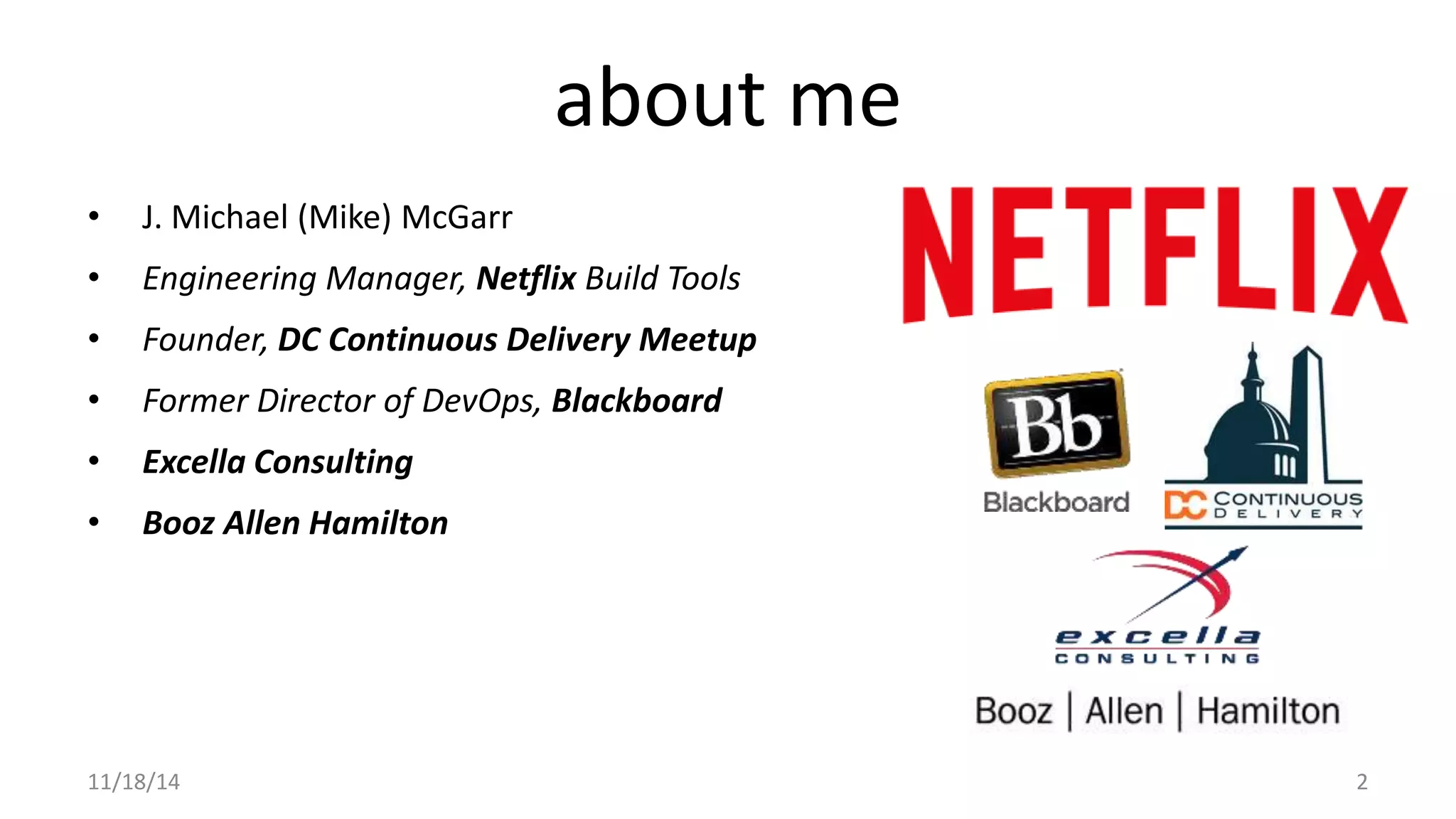 about me 
• J. Michael (Mike) McGarr 
• Engineering Manager, Netflix Build Tools 
• Founder, DC Continuous Delivery Meetup 
• Former Director of DevOps, Blackboard 
• Excella Consulting 
• Booz Allen Hamilton 
11/18/14 2 
 