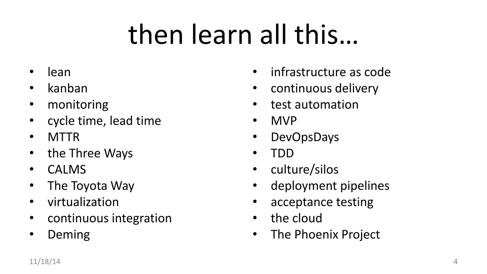 then learn all this… 
• lean 
• kanban 
• monitoring 
• cycle time, lead time 
• MTTR 
• the Three Ways 
• CALMS 
• The Toyota Way 
• virtualization 
• continuous integration 
• Deming 
• infrastructure as code 
• continuous delivery 
• test automation 
• MVP 
• DevOpsDays 
• TDD 
• culture/silos 
• deployment pipelines 
• acceptance testing 
• the cloud 
• The Phoenix Project 
11/18/14 4 
 