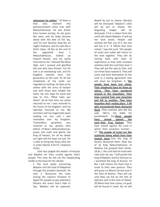 whomever he wishes.” 33 Now in                Belwill be put to shame. Marduk
    that      very     moment         this        will be dismayed. Babylon’s idols
    pronouncement came true with                  will be put to shame. Her
    Nebuchadnezzar. He was driven                 disgusting       images       will   be
    from human society, he ate grass              dismayed. 3 For a nation from the
    like oxen, and his body became                north will attack Babylon. It will lay
    damp with the dew of the sky,                 her land waste. People and
    until his hair became long like an            animals will flee out of it. No one
    eagle’s feathers, and his nails like a        will live in it.’ 4 “When that time
    bird’s claws. 34 But at the end of            comes,” says the Lord, “the people
    the      appointed        time       I,       of Israel and Judah will return to
    Nebuchadnezzar,        looked      up         the land together. They will be
    toward heaven, and my sanity                  coming back with tears of
    returned to me. I blessed the Most            repentance as they seek renewed
    High, and I praised and glorified             relations with the Lord their God. 5
    the one who lives forever. For his            They will ask the way to Zion, and
    rule is an everlasting rule, and his          turn their faces toward it. They will
    kingdom extends from one                      come and bind themselves to the
    generation to the next. 35 All the            Lord in a lasting agreement that
    inhabitants of the earth are                  will never be forgotten. 6 “My
    regarded as nothing. He does as he            people have been lost sheep.
    wishes with the army of heaven                Their shepherds have let them go
    and with those who inhabit the                astray. They have wandered
    earth. No one slaps his hand and              around in the mountains. They
    says to him, ‘What have you                   have roamed from one mountain
    done?’ 36 At that time my sanity              and hill to another. They have
    returned to me. I was restored to             forgotten their resting place. 7 All
    the honor of my kingdom, and my               who encountered them devoured
    splendor returned to me. My                   them. Their enemies who did this
    ministers and my magistrates were             said, ‘We’re not liable for
    seeking me out, and I was                     punishment! For those people
    reinstated over my kingdom.                   have       sinned       against     the
    Tremendous        greatness       was         Lord, their True Pasture. They
    restored to me, greater than                  have sinned against the Lord in
    before. 37 Now I, Nebuchadnezzar,             whom their ancestors trusted.’…
    praise and exalt and glorify the              17 “The people of Israel are like
    King of heaven, for all his deeds             scattered sheep which lions have
    are right and his ways are just. He           chased away. First the king of
    is able to bring low those who live           Assyria devoured them. Now last
    in pride (Daniel 4:24-37, emphasis            of all King Nebuchadnezzar of
    mine).                                        Babylon has gnawed their bones.
         God also judged the leaders of Assyria   18 So, I, the Lord God of Israel who
and Babylon for their cruelty against God’s       rules over all, say, ‘I will punish the
people. This time He did use the shepherding      king of Babylon and his land just as
model as the basis for His rebuke:                I punished the king of Assyria. 19
    1 The Lord spoke concerning                   But I will restore the flock that is
    Babylon and the land of Babylonia             Israel to their own pasture. They
    through the prophet Jeremiah. He              will graze on Mount Carmel and in
    said: 2 “Announce the news                    the land of Bashan. They will eat
    among the nations! Proclaim it!               until they are full on the hills of
    Signal for people to pay attention!           Ephraim and in the land of Gilead.
    Declare the news! Don’t hide it!              20 When that time comes, no guilt
    Say, ‘Babylon will be captured.               will be found in Israel. No sin will
 