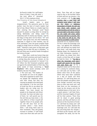 be found in Judah. For I will forgive              them. Then they will no longer
      those of them I have left alive. I,                need to fear or be terrified. None
      the Lord, affirm it’” (Jeremiah                    of them will turn up missing. I, the
      50:1-7, 17-20, emphasis mine).                     Lord, promise it. 5 “I, the Lord,
The Promise of the Good Shepherd                         promise that a new time will
             Israel’s leaders were a great               certainly come when I will raise
disappointment. The patriarchs were far from             up for them a righteous
perfect. Even the best of Israel’s leaders had           descendant of David. He will rule
feet of clay. Moses’ failure as a leader kept him        over them with wisdom and
                                              29
from entering the Promised Land. David                   understanding and will do what is
abused his powers as king when he sinned by              just and right in the land. 6 Under
                                                  30
taking Bathsheba and killing Uriah. His                  his rule Judah will enjoy safety
                                           31
leadership with his family was flawed, and his           and Israel will live in security. This
                                          32     33
last days as king were not his finest. Eli and           is the name he will go by: ‘The
           34
Samuel were great men, but their leadership,             Lord has provided us with justice’”
especially in regard to their families, was far          (Jeremiah 23:1-6, emphasis mine).
from exemplary. Even the great prophet Elijah            10 This is what the Sovereign Lord
sought to resign from his ministry, and from life        says: I am against the shepherds;
        35
itself. Solomon’s early years as king were awe           and I will demand my sheep from
                                                    36
inspiring, but his later life was in shambles. In        their hand. I will make them stop
the end, there was no perfect leader throughout          feeding sheep; the shepherds will
the history of Israel.                                   not feed themselves anymore. I
             How, then, could any human king ever        will deliver my sheep from their
fulfill all of God’s promises and Israel’s hopes for     mouth, so that they will no longer
a coming king who would sit, forever, on the             be food for them. 11 “‘For this is
throne of David as promised in 2 Samuel 7:12-            what the Sovereign Lord says: I
13? When the Old Testament prophets spoke                myself will search for my sheep
out against the wicked leaders of their day, they        and seek them out. 12 As a
spoke words of hope concerning a “Good                   shepherd seeks out his flock when
Shepherd,” Who would someday come and                    he is among his scattered sheep,
tenderly rule over His people:                           so I will seek out my flock. I will
      1 The Lord says, “The leaders of                   deliver them from all the places
      my people are sure to be judged.                   where they have been scattered
      They were supposed to watch over                   on a day of clouds and thick
      my people like shepherds watch                     darkness. 13 I will bring them out
      over their sheep. But they are                     from the peoples and gather them
      causing my people to be destroyed                  from foreign countries and bring
      and scattered. 2 So the Lord God                   them to their own land; and I will
      of Israel has this to say about the                feed them on the mountains of
      leaders who are ruling over his                    Israel, by the streams and all the
      people: “You have caused my                        inhabited places of the land. 14 In
      people to be dispersed and driven                  a good pasture I will feed them,
      into exile. You have not taken care                and the mountain heights of Israel
      of them. So I will punish you for                  will be their pasture. There they
      the evil that you have done. I, the                will lie down in good grazing
      Lord, affirm it. 3 Then I myself will              ground, and they will feed on rich
      regather those of my people who                    pasture on the mountains of Israel.
      are still left alive from all the                  15 I will feed my sheep and I will
      countries where I have driven                      make them lie down, declares the
      them. I will bring them back to                    Sovereign Lord. 16 I will seek the
      their homeland. They will greatly                  lost and bring back the strayed, I
      increase in number. 4 I will install               will bind up the injured, and I will
      rulers over them who will care for                 strengthen the weak, but the fat
 