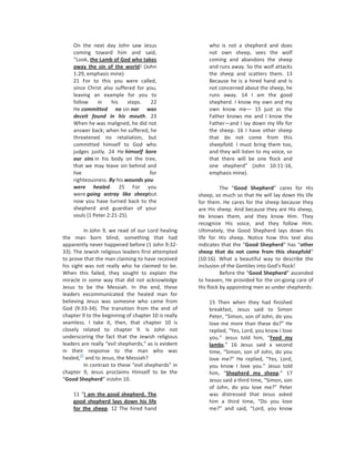 On the next day John saw Jesus                       who is not a shepherd and does
    coming toward him and said,                          not own sheep, sees the wolf
    “Look, the Lamb of God who takes                     coming and abandons the sheep
    away the sin of the world! (John                     and runs away. So the wolf attacks
    1:29, emphasis mine)                                 the sheep and scatters them. 13
    21 For to this you were called,                      Because he is a hired hand and is
    since Christ also suffered for you,                  not concerned about the sheep, he
    leaving an example for you to                        runs away. 14 I am the good
    follow     in    his    steps.   22                  shepherd. I know my own and my
    He committed no sin nor was                          own know me— 15 just as the
    deceit found in his mouth. 23                        Father knows me and I know the
    When he was maligned, he did not                     Father—and I lay down my life for
    answer back; when he suffered, he                    the sheep. 16 I have other sheep
    threatened no retaliation, but                       that do not come from this
    committed himself to God who                         sheepfold. I must bring them too,
    judges justly. 24 He himself bore                    and they will listen to my voice, so
    our sins in his body on the tree,                    that there will be one flock and
    that we may leave sin behind and                     one shepherd” (John 10:11-16,
    live                            for                  emphasis mine).
    righteousness. By his wounds you
    were healed. 25 For you                                    The “Good Shepherd” cares for His
    were going astray like sheepbut                  sheep, so much so that He will lay down His life
    now you have turned back to the                  for them. He cares for the sheep because they
    shepherd and guardian of your                    are His sheep. And because they are His sheep,
    souls (1 Peter 2:21-25).                         He knows them, and they know Him. They
                                                     recognize His voice, and they follow Him.
          In John 9, we read of our Lord healing     Ultimately, the Good Shepherd lays down His
the man born blind, something that had               life for His sheep. Notice how this text also
apparently never happened before (1 John 9:32-       indicates that the “Good Shepherd” has “other
33). The Jewish religious leaders first attempted    sheep that do not come from this sheepfold”
to prove that the man claiming to have received      (10:16). What a beautiful way to describe the
his sight was not really who he claimed to be.       inclusion of the Gentiles into God’s flock!
When this failed, they sought to explain the                   Before the “Good Shepherd” ascended
miracle in some way that did not acknowledge         to heaven, He provided for the on-going care of
Jesus to be the Messiah. In the end, these           His flock by appointing men as under shepherds:
leaders excommunicated the healed man for
believing Jesus was someone who came from                15 Then when they had finished
God (9:33-34). The transition from the end of            breakfast, Jesus said to Simon
chapter 9 to the beginning of chapter 10 is really       Peter, “Simon, son of John, do you
seamless. I take it, then, that chapter 10 is            love me more than these do?” He
closely related to chapter 9. Is John not                replied, “Yes, Lord, you know I love
underscoring the fact that the Jewish religious          you.” Jesus told him, “Feed my
leaders are really “evil shepherds,” as is evident       lambs.” 16 Jesus said a second
in their response to the man who was                     time, “Simon, son of John, do you
        37
healed, and to Jesus, the Messiah?                       love me?” He replied, “Yes, Lord,
          In contrast to these “evil shepherds” in       you know I love you.” Jesus told
chapter 9, Jesus proclaims Himself to be the             him, “Shepherd my sheep.” 17
“Good Shepherd” inJohn 10.                               Jesus said a third time, “Simon, son
                                                         of John, do you love me?” Peter
    11 “I am the good shepherd. The                      was distressed that Jesus asked
    good shepherd lays down his life                     him a third time, “Do you love
    for the sheep. 12 The hired hand                     me?” and said, “Lord, you know
 